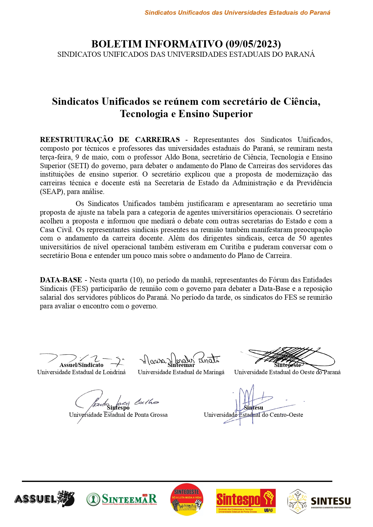 BOLETIM INFORMATIVO (09/05/2023) SINDICATOS UNIFICADOS DAS UNIVERSIDADES ESTADUAIS DO PARANÁ Sindicatos Unificados se reúnem com secretário de Ciência, Tecnologia e Ensino Superior REESTRUTURAÇÃO DE CARREIRAS - Representantes dos Sindicatos Unificados, composto por técnicos e professores das universidades estaduais do Paraná, se reuniram nesta terça-feira, 9 de maio, com o professor Aldo Bona, secretário de Ciência, Tecnologia e Ensino Superior (SETI) do governo, para debater o andamento do Plano de Carreiras dos servidores das instituições de ensino superior. O secretário explicou que a proposta de modernização das carreiras técnica e docente está na Secretaria de Estado da Administração e da Previdência (SEAP), para análise. Os Sindicatos Unificados também justificaram e apresentaram ao secretário uma proposta de ajuste na tabela para a categoria de agentes universitários operacionais. O secretário acolheu a proposta e informou que mediará o debate com outras secretarias do Estado e com a Casa Civil. Os representantes sindicais presentes na reunião também manifestaram preocupação com o andamento da carreira docente. Além dos dirigentes sindicais, cerca de 50 agentes universitários de nível operacional também estiveram em Curitiba e puderam conversar com o secretário Bona e entender um pouco mais sobre o andamento do Plano de Carreira. DATA-BASE - Nesta quarta (10), no período da manhã, representantes do Fórum das Entidades Sindicais (FES) participarão de reunião com o governo para debater a Data-Base e a reposição salarial dos servidores públicos do Paraná. No período da tarde, os sindicatos do FES se reunirão para avaliar o encontro com o governo.
